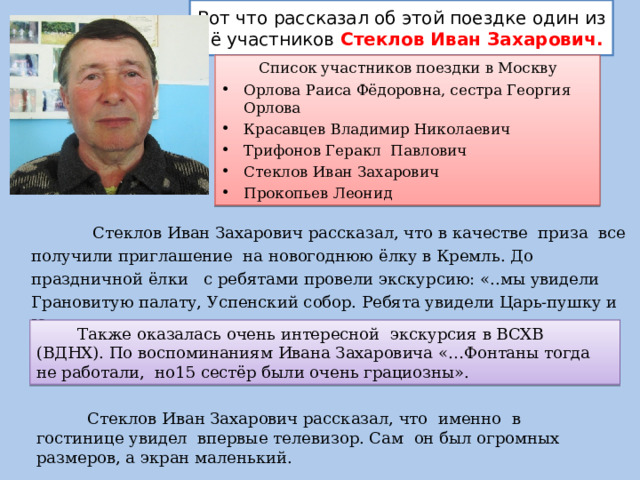 Вот что рассказал об этой поездке один из её участников Стеклов Иван Захарович.  Список участников поездки в Москву Орлова Раиса Фёдоровна, сестра Георгия Орлова Красавцев Владимир Николаевич Трифонов Геракл Павлович Стеклов Иван Захарович Прокопьев Леонид  Стеклов Иван Захарович рассказал, что в качестве приза все получили приглашение на новогоднюю ёлку в Кремль. До праздничной ёлки с ребятами провели экскурсию: «..мы увидели Грановитую палату, Успенский собор. Ребята увидели Царь-пушку и Царь-колокол».  Также оказалась очень интересной экскурсия в ВСХВ (ВДНХ). По воспоминаниям Ивана Захаровича «…Фонтаны тогда не работали, но15 сестёр были очень грациозны».  Стеклов Иван Захарович рассказал, что именно в гостинице увидел впервые телевизор. Сам он был огромных размеров, а экран маленький. 