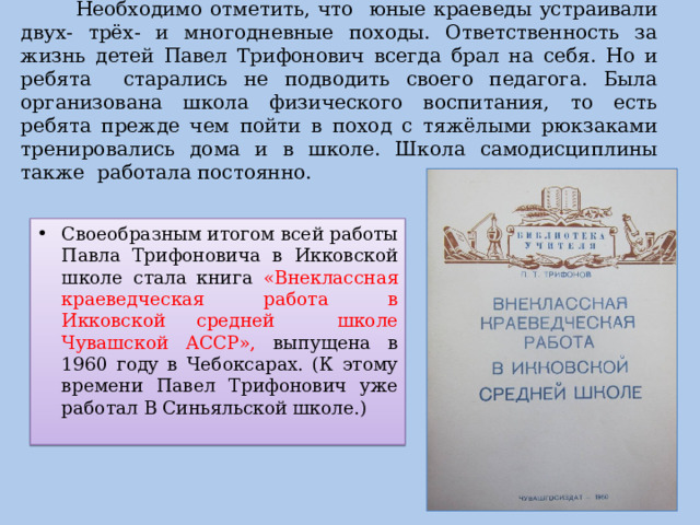  Необходимо отметить, что юные краеведы устраивали двух- трёх- и многодневные походы. Ответственность за жизнь детей Павел Трифонович всегда брал на себя. Но и ребята старались не подводить своего педагога. Была организована школа физического воспитания, то есть ребята прежде чем пойти в поход с тяжёлыми рюкзаками тренировались дома и в школе. Школа самодисциплины также работала постоянно. Своеобразным итогом всей работы Павла Трифоновича в Икковской школе стала книга «Внеклассная краеведческая работа в Икковской средней школе Чувашской АССР», выпущена в 1960 году в Чебоксарах. (К этому времени Павел Трифонович уже работал В Синьяльской школе.) 