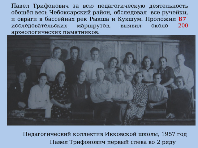 Павел Трифонович за всю педагогическую деятельность обошёл весь Чебоксарский район, обследовал все ручейки, и овраги в бассейнах рек Рыкша и Кукшум. Проложил 87 исследовательских маршрутов, выявил около 200 археологических памятников.  Педагогический коллектив Икковской школы, 1957 год  Павел Трифонович первый слева во 2 ряду 