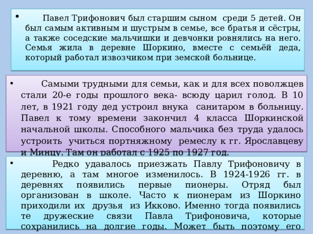  Павел Трифонович был старшим сыном среди 5 детей. Он был самым активным и шустрым в семье, все братья и сёстры, а также соседские мальчишки и девчонки ровнялись на него. Семья жила в деревне Шоркино, вместе с семьёй деда, который работал извозчиком при земской больнице.  Самыми трудными для семьи, как и для всех поволжцев стали 20-е годы прошлого века- всюду царил голод. В 10 лет, в 1921 году дед устроил внука санитаром в больницу. Павел к тому времени закончил 4 класса Шоркинской начальной школы. Способного мальчика без труда удалось устроить учиться портняжному ремеслу к гг. Ярославцеву и Минцу. Там он работал с 1925 по 1927 год.  Редко удавалось приезжать Павлу Трифоновичу в деревню, а там многое изменилось. В 1924-1926 гг. в деревнях появились первые пионеры. Отряд был организован в школе. Часто к пионерам из Шоркино приходили их друзья из Икково. Именно тогда появились те дружеские связи Павла Трифоновича, которые сохранились на долгие годы. Может быть поэтому его тянуло в это село, в эту школу. 