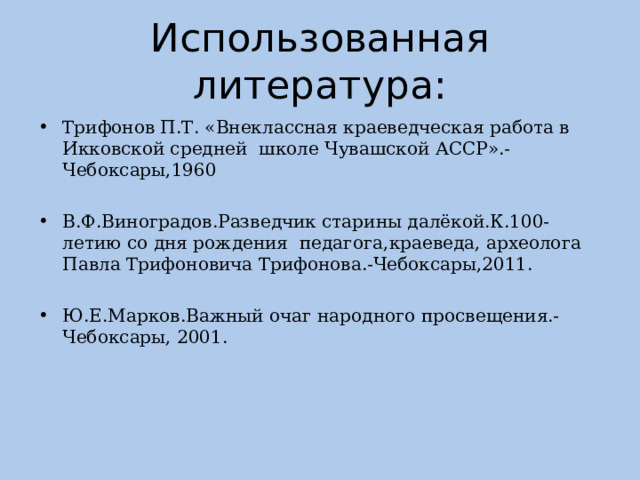 Использованная литература: Трифонов П.Т. «Внеклассная краеведческая работа в Икковской средней школе Чувашской АССР».- Чебоксары,1960 В.Ф.Виноградов.Разведчик старины далёкой.К.100-летию со дня рождения педагога,краеведа, археолога Павла Трифоновича Трифонова.-Чебоксары,2011. Ю.Е.Марков.Важный очаг народного просвещения.-Чебоксары, 2001. 