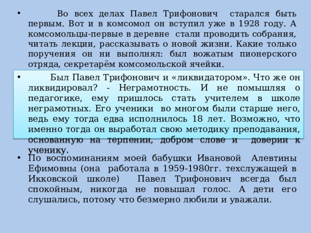  Во всех делах Павел Трифонович старался быть первым. Вот и в комсомол он вступил уже в 1928 году. А комсомольцы-первые в деревне стали проводить собрания, читать лекции, рассказывать о новой жизни. Какие только поручения он ни выполнял: был вожатым пионерского отряда, секретарём комсомольской ячейки.  Был Павел Трифонович и «ликвидатором». Что же он ликвидировал? - Неграмотность. И не помышляя о педагогике, ему пришлось стать учителем в школе неграмотных. Его ученики во многом были старше него, ведь ему тогда едва исполнилось 18 лет. Возможно, что именно тогда он выработал свою методику преподавания, основанную на терпении, добром слове и доверии к ученику. По воспоминаниям моей бабушки Ивановой Алевтины Ефимовны (она работала в 1959-1980гг. техслужащей в Икковской школе) Павел Трифонович всегда был спокойным, никогда не повышал голос. А дети его слушались, потому что безмерно любили и уважали. 