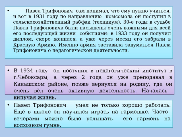  Павел Трифонович сам понимал, что ему нужно учиться, и вот в 1931 году по направлению комсомола он поступил в сельскохозяйственный рабфак (техникум). 30-е годы в судьбе Павла Трифоновича были насыщены очень важными для всей его последующей жизни событиями: в 1933 году он получил диплом, скоро женился, а уже через месяц его забрали в Красную Армию. Именно армия заставила задуматься Павла Трифоновича о педагогической деятельности. В 1934 году он поступил в педагогический институт в г.Чебоксары, а через 2 года он уже преподавал в Канашском районе, позже вернулся на родину, где он очень вёл очень активную деятельность. Началась кипучая жизнь. Павел Трифонович умел не только хорошо работать. Ещё в школе он научился играть на гармошке. Часто вечерами можно было услышать его гармонь на колхозном гумне. 