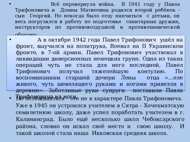  Всё перевернула война. В 1941 году у Павла Трифоновича и Домны Матвеевны родился второй ребёнок - сын Георгий. Но некогда было отцу нянчиться с детьми, он весь погрузился в работу по подготовке санитарных дружин, инструкторов по противовоздушной и противохимической обороны .  А в октябре 1942 года Павел Трифонович ушёл на фронт, выучился на политрука, Воевал на II Украинском фронте, в 7-ой армии. Павел Трифонович участвовал в ликвидации диверсионных немецких групп. Одна из таких операций чуть не стала для него последней, Павел Трифонович получил тяжелейшую контузию. По воспоминаниям старшей дочери Лены отца «…еле живого, чуть шевелящего руками и ногами привезли в деревню». Заботливые руки супруги поставили Павла Трифоновича на ноги. Но отлёживаться - это не в характере Павла Трифоновича. Уже в 1945 он устроился учителем в Сятра - Хочехматскую семилетнюю школу, даже успел поработать учителем в г. Калининград. Было ещё несколько школ Чебоксарского района, словно он искал своё место и свою школу. И такой школой стала наша Икковская средняя школа. 