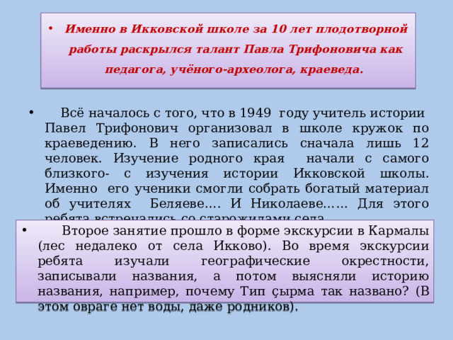 Именно в Икковской школе за 10 лет плодотворной работы раскрылся талант Павла Трифоновича как педагога, учёного-археолога, краеведа.  Всё началось с того, что в 1949 году учитель истории Павел Трифонович организовал в школе кружок по краеведению. В него записались сначала лишь 12 человек. Изучение родного края начали с самого близкого- с изучения истории Икковской школы. Именно его ученики смогли собрать богатый материал об учителях Беляеве…. И Николаеве…… Для этого ребята встречались со старожилами села.  Второе занятие прошло в форме экскурсии в Кармалы (лес недалеко от села Икково). Во время экскурсии ребята изучали географические окрестности, записывали названия, а потом выясняли историю названия, например, почему Тип ç ырма так названо? (В этом овраге нет воды, даже родников). 