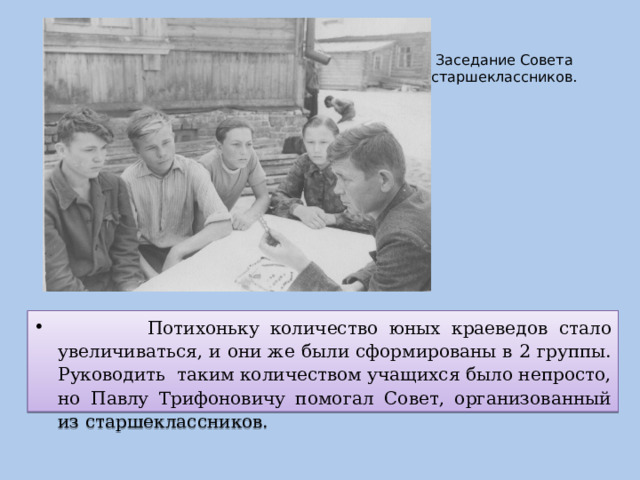 Заседание Совета старшеклассников.    Потихоньку количество юных краеведов стало увеличиваться, и они же были сформированы в 2 группы. Руководить таким количеством учащихся было непросто, но Павлу Трифоновичу помогал Совет, организованный из старшеклассников. 
