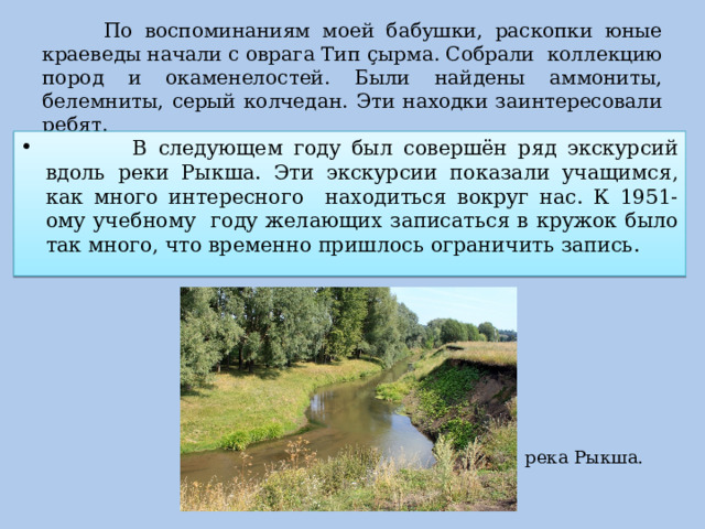  По воспоминаниям моей бабушки, раскопки юные краеведы начали с оврага Тип ç ырма. Собрали коллекцию пород и окаменелостей. Были найдены аммониты, белемниты, серый колчедан. Эти находки заинтересовали ребят.  В следующем году был совершён ряд экскурсий вдоль реки Рыкша. Эти экскурсии показали учащимся, как много интересного находиться вокруг нас. К 1951-ому учебному году желающих записаться в кружок было так много, что временно пришлось ограничить запись. река Рыкша. 