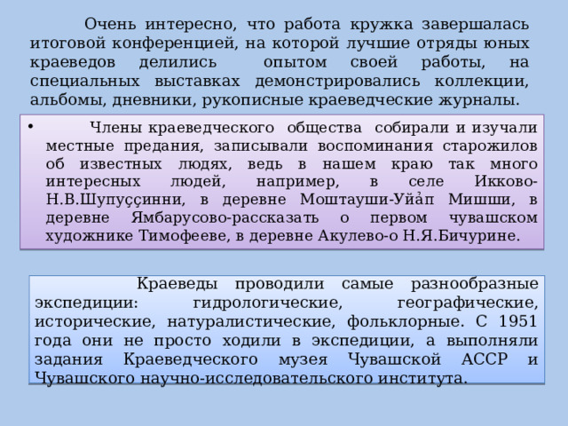  Очень интересно, что работа кружка завершалась итоговой конференцией, на которой лучшие отряды юных краеведов делились опытом своей работы, на специальных выставках демонстрировались коллекции, альбомы, дневники, рукописные краеведческие журналы.  Члены краеведческого общества собирали и изучали местные предания, записывали воспоминания старожилов об известных людях, ведь в нашем краю так много интересных людей, например, в селе Икково- Н.В.Шупу çç инни, в деревне Моштауши-Уй ả п Мишши, в деревне Ямбарусово-рассказать о первом чувашском художнике Тимофееве, в деревне Акулево-о Н.Я.Бичурине.  Краеведы проводили самые разнообразные экспедиции: гидрологические, географические, исторические, натуралистические, фольклорные. С 1951 года они не просто ходили в экспедиции, а выполняли задания Краеведческого музея Чувашской АССР и Чувашского научно-исследовательского института. 