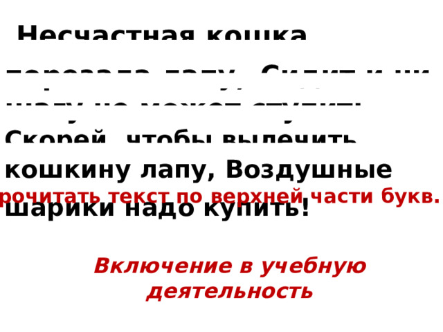  Несчастная кошка порезала лапу , Сидит и ни шагу не может ступить. Скорей, чтобы вылечить кошкину лапу, Воздушные шарики надо купить!   Прочитать текст по верхней части букв. Включение в учебную деятельность  