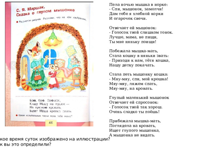 Пела ночью мышка в норке: - Спи, мышонок, замолчи! Дам тебе я хлебной корки И огарочек свечи.  Отвечает ей мышонок: - Голосок твой слишком тонок. Лучше, мама, не пищи, Ты мне няньку поищи!  Побежала мышка-мать, Стала кошку в няньки звать: - Приходи к нам, тётя кошка, Нашу детку покачать. Стала петь мышонку кошка: - Мяу-мяу, спи, мой крошка! Мяу-мяу, ляжем спать, Мяу-мяу, на кровать.  Глупый маленький мышонок Отвечает ей спросонок: - Голосок твой так хорош. Очень сладко ты поёшь! Прибежала мышка-мать, Поглядела на кровать, Ищет глупого мышонка, А мышонка не видать. Какое время суток изображено на иллюстрации? Как вы это определили? 