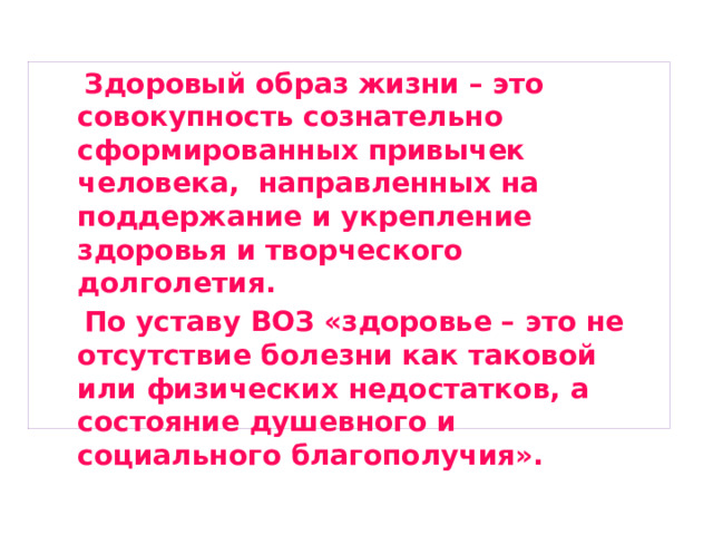  Здоровый образ жизни – это совокупность сознательно сформированных привычек человека, направленных на поддержание и укрепление здоровья и творческого долголетия.  По уставу ВОЗ «здоровье – это не отсутствие болезни как таковой или физических недостатков, а состояние душевного и социального благополучия». 
