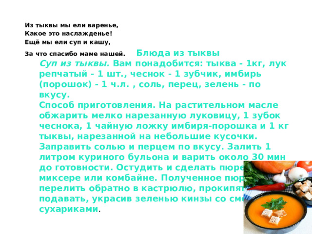Из тыквы мы ели варенье, Какое это наслажденье! Ещё мы ели суп и кашу, За что спасибо маме нашей. Блюда из тыквы   Суп из тыквы.  Вам понадобится: тыква - 1кг, лук репчатый - 1 шт., чеснок - 1 зубчик, имбирь (порошок) - 1 ч.л. , соль, перец, зелень - по вкусу.   Способ приготовления. На растительном масле обжарить мелко нарезанную луковицу, 1 зубок чеснока, 1 чайную ложку имбиря-порошка и 1 кг тыквы, нарезанной на небольшие кусочки. Заправить солью и перцем по вкусу. Залить 1 литром куриного бульона и варить около 30 мин до готовности. Остудить и сделать пюре в миксере или комбайне. Полученное пюре перелить обратно в кастрюлю, прокипятить и подавать, украсив зеленью кинзы со сметаной и сухариками .    
