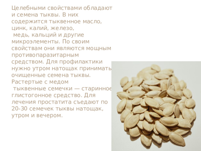 Целебными свойствами обладают и семена тыквы. В них содержится тыквенное масло, цинк, калий, железо,  медь, кальций и другие микроэлементы. По своим свойствам они являются мощным противопаразитарным средством. Для профилактики нужно утром натощак принимать очищенные семена тыквы. Растертые с медом  тыквенные семечки — старинное глистогонное средство. Для лечения простатита съедают по 20-30 семечек тыквы натощак, утром и вечером. 