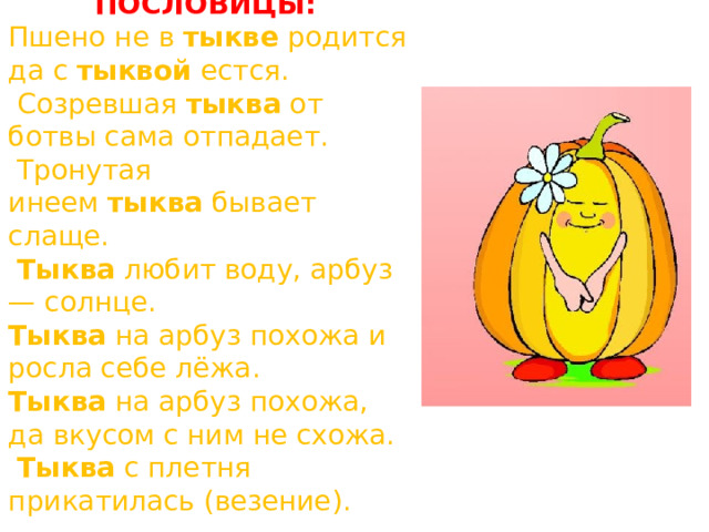  ПОСЛОВИЦЫ: Пшено не в  тыкве  родится да с  тыквой  естся.  Созревшая  тыква  от ботвы сама отпадает.  Тронутая инеем  тыква  бывает слаще.   Тыква  любит воду, арбуз — солнце.  Тыква  на арбуз похожа и росла себе лёжа.  Тыква  на арбуз похожа, да вкусом с ним не схожа.   Тыква  с плетня прикатилась (везение).  