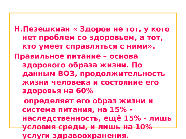  Н.Пезешкиан « Здоров не тот, у кого нет проблем со здоровьем, а тот, кто умеет справляться с ними». Правильное питание – основа здорового образа жизни. По данным ВОЗ, продолжительность жизни человека и состояние его здоровья на 60%  определяет его образ жизни и система питания, на 15% - наследственность, ещё 15% - лишь условия среды, и лишь на 10% услуги здравоохранения. 