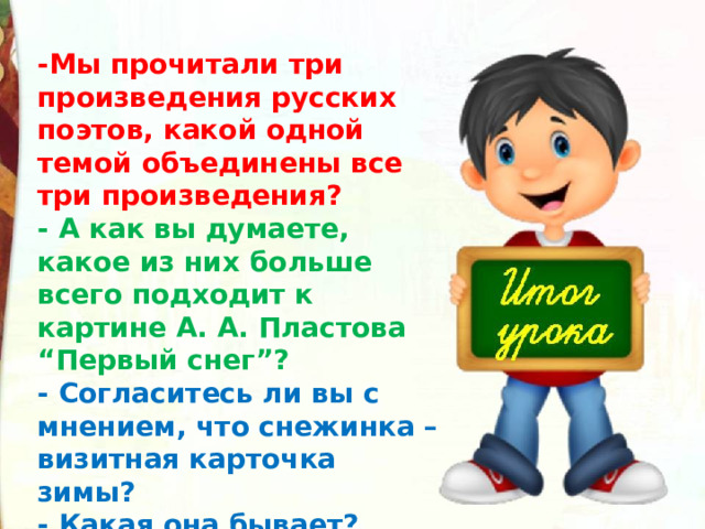 -Мы прочитали три произведения русских поэтов, какой одной темой объединены все три произведения? - А как вы думаете, какое из них больше всего подходит к картине А. А. Пластова “Первый снег”? - Согласитесь ли вы с мнением, что снежинка – визитная карточка зимы? - Какая она бывает?   