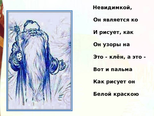    Невидимкой, осторожно                                           Он является ко мне,                                           И рисует, как художник,                                           Он узоры на окне.                                           Это - клён, а это - ива,                                           Вот и пальма предо мной.                                           Как рисует он красиво                                           Белой краскою одной! 