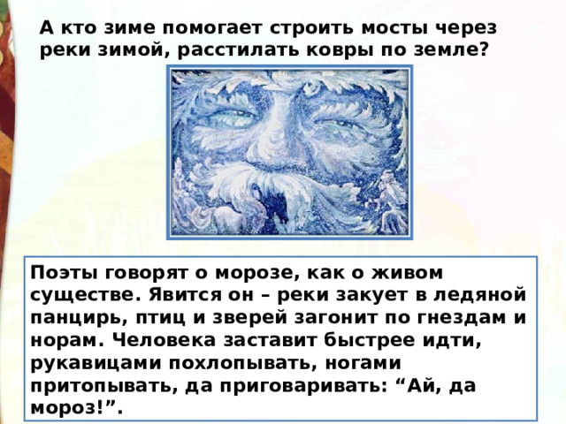 А кто зиме помогает строить мосты через реки зимой, расстилать ковры по земле? Поэты говорят о морозе, как о живом существе. Явится он – реки закует в ледяной панцирь, птиц и зверей загонит по гнездам и норам. Человека заставит быстрее идти, рукавицами похлопывать, ногами притопывать, да приговаривать: “Ай, да мороз!”. 