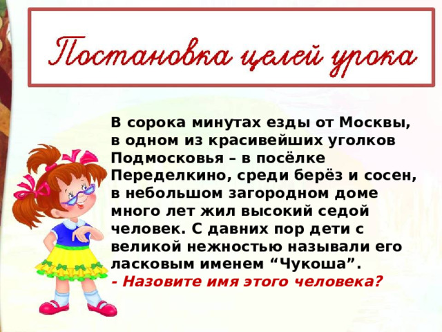 В сорока минутах езды от Москвы, в одном из красивейших уголков Подмосковья – в посёлке Переделкино, среди берёз и сосен, в небольшом загородном доме много лет жил высокий седой человек. С давних пор дети с великой нежностью называли его ласковым именем “Чукоша”. - Назовите имя этого человека? 