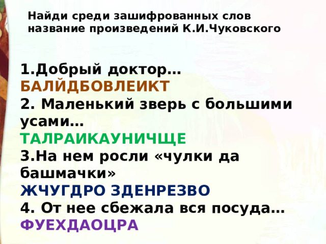 Найди среди зашифрованных слов название произведений К.И.Чуковского 1.Добрый доктор… БАЛЙДБОВЛЕИКТ 2. Маленький зверь с большими усами… ТАЛРАИКАУНИЧЩЕ 3.На нем росли «чулки да башмачки» ЖЧУГДРО ЗДЕНРЕЗВО 4. От нее сбежала вся посуда… ФУЕХДАОЦРА 