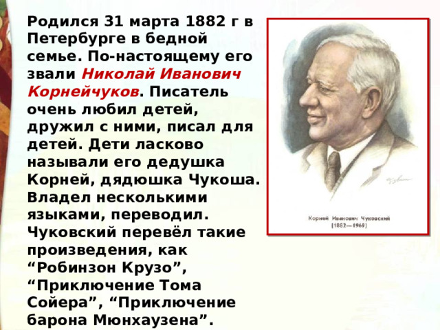 Родился 31 марта 1882 г в Петербурге в бедной семье. По-настоящему его звали Николай Иванович Корнейчуков . Писатель очень любил детей, дружил с ними, писал для детей. Дети ласково называли его дедушка Корней, дядюшка Чукоша. Владел несколькими языками, переводил. Чуковский перевёл такие произведения, как “Робинзон Крузо”, “Приключение Тома Сойера”, “Приключение барона Мюнхаузена”. Отличался большим трудолюбием 