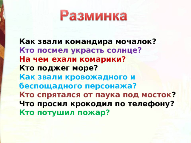Как звали командира мочалок? Кто посмел украсть солнце? На чем ехали комарики? Кто поджег море? Как звали кровожадного и беспощадного персонажа? Кто спрятался от паука под мосток ? Что просил крокодил по телефону? Кто потушил пожар? 