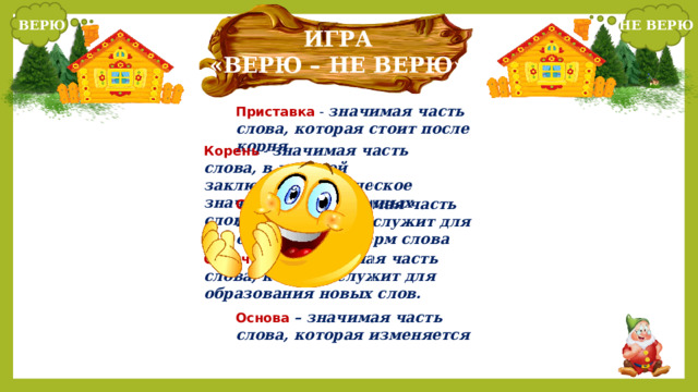ВЕРЮ НЕ ВЕРЮ   ИГРА «ВЕРЮ – НЕ ВЕРЮ» Приставка - значимая часть слова, которая стоит после корня Корень - значимая часть слова, в которой заключено лексическое значение однокоренных слов Суффикс – значимая часть корня, которая служит для образования форм слова Окончание – значимая часть слова, которая служит для образования новых слов. Основа  – значимая часть слова, которая изменяется 