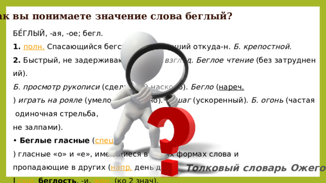 Как вы понимаете значение слова беглый? БЕ́ГЛЫЙ, -ая, -ое; бегл. 1.   полн.  Спасающийся бегством, убежавший откуда-н.  Б. крепостной. 2.  Быстрый, не задерживающийся.  Б. взгляд. Беглое чтение  (без затруднений).  Б. просмотр рукописи  (сделанный наскоро).  Бегло  ( нареч. )  играть на рояле  (умело и свободно).  Б. шаг  (ускоренный).  Б. огонь  (частая одиночная стрельба,  не залпами). •  Беглые гласные  ( спец. ) гласные «о» и «е», имеющиеся в одних формах слова и  пропадающие в других ( напр.  день дня). |   сущ.   беглость , -и,  жен.  (ко 2 знач). •  Беглость гласного  ( спец. ) свойство гласного быть беглым. Толковый словарь Ожегова 