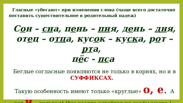 Гласные «убегают» при изменении слова (чаще всего достаточно поставить существительное в родительный падеж) С о н – сн а, п е нь – пн я, д е нь – дн я, от е ц – о тц а, кус о к – ку ск а, р о т – рт а, п ё с - пс а Беглые согласные появляются не только в корнях, но и в СУФФИКСАХ.  Такую особенность имеют только «круглые» о, е . А вот и  – сильная! Она всегда остаётся на своём месте.) 
