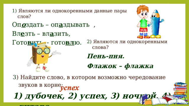 1) Являются ли однокоренными данные пары слов? Оп о здать – оп а здывать , Вл е зть – вл а зить, Гото в ить - гото вл ю. 2) Являются ли однокоренными слова? Пень-пня. Флажок – флажка 3 ) Найдите слово, в котором возможно чередование звуков в корне: 1) дубочек, 2) успех, 3) ночной, 4) гитара 