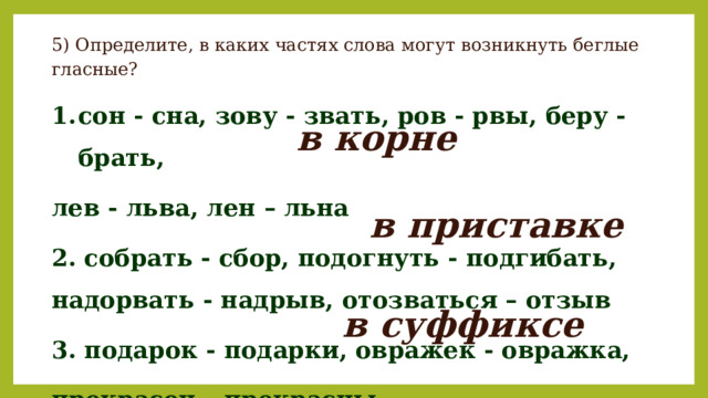 5) Определите, в каких частях слова могут возникнуть беглые гласные? сон - сна, зову - звать, ров - рвы, беру - брать, лев - льва, лен – льна 2. собрать - сбор, подогнуть - подгибать, надорвать - надрыв, отозваться – отзыв 3. подарок - подарки, овражек - овражка, прекрасен – прекрасны в корне в приставке в суффиксе 