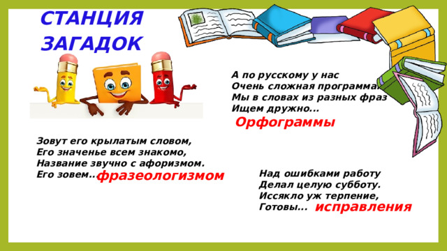 СТАНЦИЯ ЗАГАДОК А по русскому у нас Очень сложная программа. Мы в словах из разных фраз Ищем дружно...   Орфограммы Зовут его крылатым словом, Его значенье всем знакомо, Название звучно с афоризмом. Его зовем... фразеологизмом Над ошибками работу Делал целую субботу. Иссякло уж терпение, Готовы... исправления 