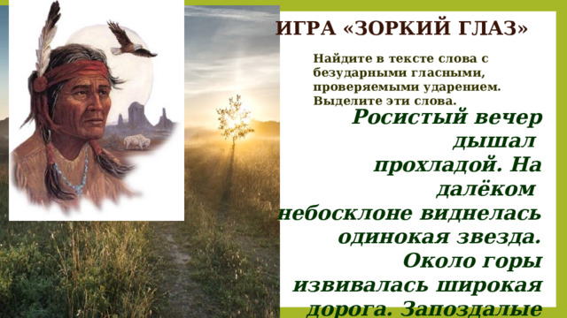 ИГРА «ЗОРКИЙ ГЛАЗ» Найдите в тексте слова с безударными гласными, проверяемыми ударением. Выделите эти слова. Росистый вечер дышал прохладой. На далёком небосклоне виднелась одинокая звезда. Около горы извивалась широкая дорога. Запоздалые пчёлы лениво и сонливо жужжали в деревьях и цветах.  