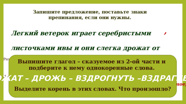 Запишите предложение, поставьте знаки препинания, если они нужны. Легкий ветерок играет серебристыми листочками ивы и они слегка дрожат от этого. , Разберем первую часть по членам предложения. Выпишите глагол – сказуемое из 2-ой части и подберите к нему однокоренные слова. слегка – наречие Какое слово во второй части предложения не имеет окончания? Почему? ДРОЖАТ – ДРОЖЬ – ВЗДРОГНУТЬ –ВЗДРАГИВАТЬ Дайте общую характеристику этого предложения. Повествовательное, невосклицательное, сложное, 2 основы, ССП Выделите корень в этих словах. Что произошло? 5 