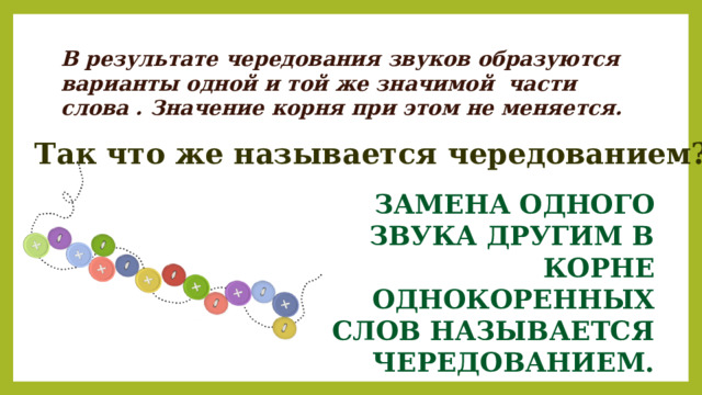В результате чередования звуков образуются варианты одной и той же значимой части слова . Значение корня при этом не меняется. Так что же называется чередованием? ЗАМЕНА ОДНОГО  ЗВУКА ДРУГИМ В КОРНЕ ОДНОКОРЕННЫХ СЛОВ НАЗЫВАЕТСЯ ЧЕРЕДОВАНИЕМ. 