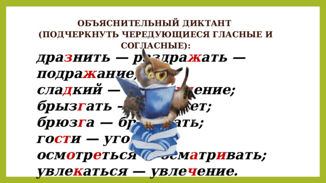 ОБЪЯСНИТЕЛЬНЫЙ ДИКТАНТ (ПОДЧЕРКНУТЬ ЧЕРЕДУЮЩИЕСЯ ГЛАСНЫЕ И СОГЛАСНЫЕ): дра з нить — раздра ж ать — подра ж ание; сла д кий — насла жд ение; брыз г ать — брыз ж ет; брюз г а — брюз ж ать; го ст и — уго щ ать; осм о тр е ться — осм а тр и вать; увле к аться — увле ч ение. 