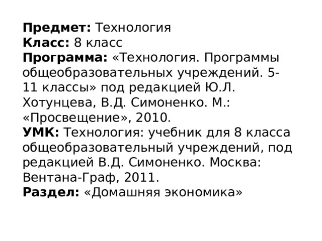 Предмет:  Технология Класс:  8 класс Программа:  «Технология. Программы общеобразовательных учреждений. 5-11 классы» под редакцией Ю.Л. Хотунцева, В.Д. Симоненко. М.: «Просвещение», 2010. УМК:  Технология: учебник для 8 класса общеобразовательный учреждений, под редакцией В.Д. Симоненко. Москва: Вентана-Граф, 2011. Раздел:  «Домашняя экономика» 