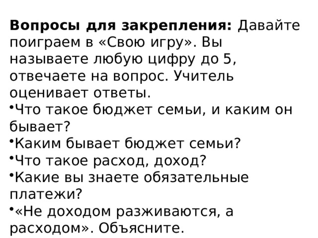 Вопросы для закрепления:  Давайте поиграем в «Свою игру». Вы называете любую цифру до 5, отвечаете на вопрос. Учитель оценивает ответы. Что такое бюджет семьи, и каким он бывает? Каким бывает бюджет семьи? Что такое расход, доход? Какие вы знаете обязательные платежи? «Не доходом разживаются, а расходом». Объясните. 6. Этап информации о домашнем задании. 