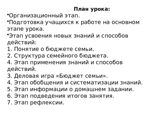  План урока: Организационный этап. Подготовка учащихся к работе на основном этапе урока. Этап усвоения новых знаний и способов действий: 1. Понятие о бюджете семьи. 2. Структура семейного бюджета. 4. Этап применения знаний и способов действий. 3. Деловая игра «Бюджет семьи». 4. Этап обобщения и систематизации знаний. 5. Этап информации о домашнем задании. 6. Этап подведения итогов занятия. 7. Этап рефлексии. 