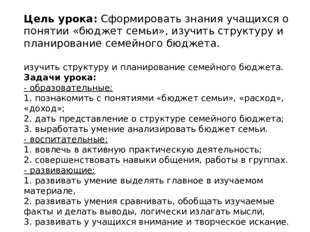 Цель урока:  Сформировать знания учащихся о понятии «бюджет семьи», изучить структуру и планирование семейного бюджета.   изучить структуру и планирование семейного бюджета. Задачи урока: - образовательные: 1. познакомить с понятиями «бюджет семьи», «расход», «доход»; 2. дать представление о структуре семейного бюджета; 3. выработать умение анализировать бюджет семьи. - воспитательные: 1. вовлечь в активную практическую деятельность; 2. совершенствовать навыки общения, работы в группах. - развивающие: 1. развивать умение выделять главное в изучаемом материале, 2. развивать умения сравнивать, обобщать изучаемые факты и делать выводы, логически излагать мысли, 3. развивать у учащихся внимание и творческое искание. 
