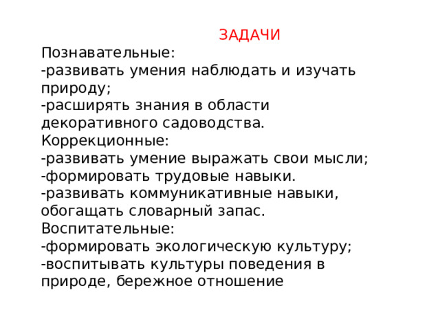  ЗАДАЧИ Познавательные: -развивать умения наблюдать и изучать природу; -расширять знания в области декоративного садоводства. Коррекционные: -развивать умение выражать свои мысли; -формировать трудовые навыки. -развивать коммуникативные навыки, обогащать словарный запас. Воспитательные: -формировать экологическую культуру; -воспитывать культуры поведения в природе, бережное отношение 