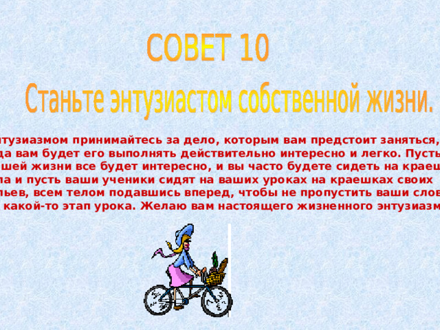 С энтузиазмом принимайтесь за дело, которым вам предстоит заняться, тогда вам будет его выполнять действительно интересно и легко. Пусть вам в вашей жизни все будет интересно, и вы часто будете сидеть на краешке стула и пусть ваши ученики сидят на ваших уроках на краешках своих стульев, всем телом подавшись вперед, чтобы не пропустить ваши слова или какой-то этап урока. Желаю вам настоящего жизненного энтузиазма! 