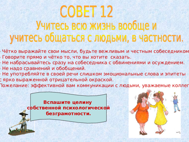 - Чётко выражайте свои мысли, будьте вежливым и честным собеседником. - Говорите прямо и чётко то, что вы хотите сказать.  Не набрасывайтесь сразу на собеседника с обвинениями и осуждением.  Не надо сравнений и обобщений.  Не употребляйте в своей речи слишком эмоциональные слова и эпитеты с ярко выраженной отрицательной окраской. Пожелание: эффективной вам коммуникации с людьми, уважаемые коллеги! Вспашите целину собственной психологической безграмотности. 
