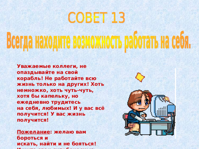 Уважаемые коллеги, не опаздывайте на свой корабль! Не работайте всю жизнь только на других! Хоть немножко, хоть чуть-чуть, хотя бы капельку, но ежедневно трудитесь на себя, любимых! И у вас всё получится! У вас жизнь получится!  Пожелание : желаю вам бороться и искать, найти и не бояться! Ищите свои судьбоносные «доски» и смело идите по ним! 
