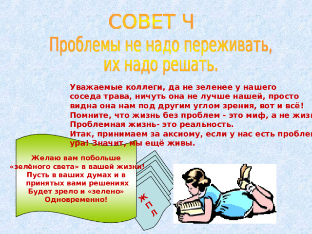 Ж П Л  Уважаемые коллеги, да не зеленее у нашего соседа трава, ничуть она не лучше нашей, просто видна она нам под другим углом зрения, вот и всё! Помните, что жизнь без проблем - это миф, а не жизнь. Проблемная жизнь- это реальность. Итак, принимаем за аксиому, если у нас есть проблемы- ура! Значит, мы ещё живы. Желаю вам побольше  «зелёного света» в вашей жизни! Пусть в ваших думах и в  принятых вами решениях Будет зрело и «зелено» Одновременно! 