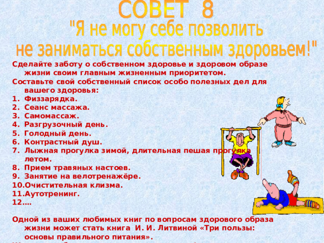 Сделайте заботу о собственном здоровье и здоровом образе жизни своим главным жизненным приоритетом. Составьте свой собственный список особо полезных дел для вашего здоровья: Физзарядка. Сеанс массажа. Самомассаж. Разгрузочный день. Голодный день. Контрастный душ. Лыжная прогулка зимой, длительная пешая прогулка летом. Прием травяных настоев. Занятие на велотренажёре. Очистительная клизма. Аутотренинг. …  Одной из ваших любимых книг по вопросам здорового образа жизни может стать книга И. И. Литвиной «Три пользы: основы правильного питания». Желаю вам быть по-настоящему сильными!  