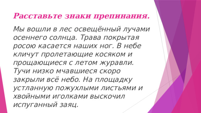 Расставьте знаки препинания. Мы вошли в лес освещённый лучами осеннего солнца. Трава покрытая росою касается наших ног. В небе кличут пролетающие косяком и прощающиеся с летом журавли. Тучи низко мчавшиеся скоро закрыли всё небо. На площадку устланную пожухлыми листьями и хвойными иголками выскочил испуганный заяц. 
