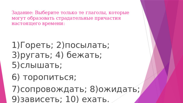 Задание: Выберите только те глаголы, которые могут образовать страдательные причастия настоящего времени:   1)Гореть; 2)посылать; 3)ругать; 4) бежать; 5)слышать; 6) торопиться; 7)сопровождать; 8)ожидать; 9)зависеть; 10) ехать. 