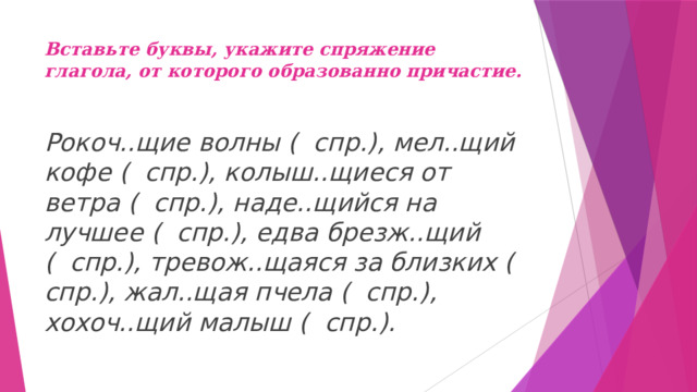 Вставьте буквы, укажите спряжение глагола, от которого образованно причастие.   Рокоч..щие волны ( спр.), мел..щий кофе ( спр.), колыш..щиеся от ветра ( спр.), наде..щийся на лучшее ( спр.), едва брезж..щий ( спр.), тревож..щаяся за близких ( спр.), жал..щая пчела ( спр.), хохоч..щий малыш ( спр.). 