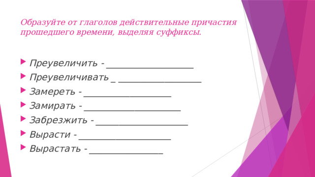 Образуйте от глаголов действительные причастия прошедшего времени, выделяя суффиксы.   Преувеличить - ___________________ Преувеличивать _ __________________ Замереть - ___________________ Замирать - _____________________ Забрезжить - ____________________ Вырасти - ____________________ Вырастать - ________________ 